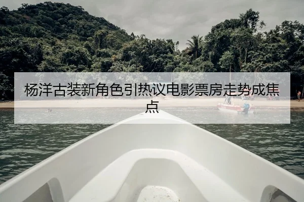 杨洋古装新角色引热议电影票房走势成焦点